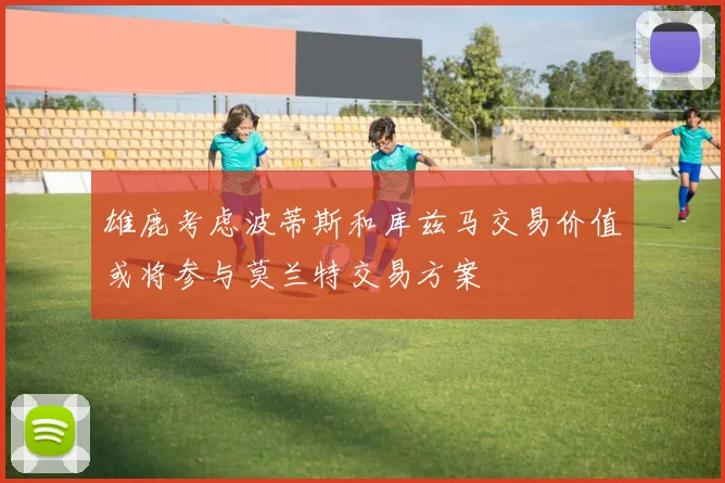 雄鹿考虑波蒂斯和库兹马交易价值或将参与莫兰特交易方案
