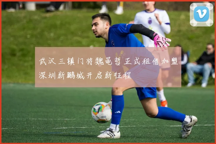 武汉三镇门将魏黾哲正式租借加盟深圳新鹏城开启新征程