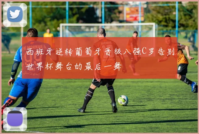 西班牙逆转葡萄牙晋级八强C罗告别世界杯舞台的最后一舞