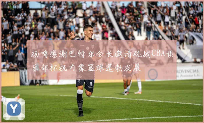 杨鸣感谢巴特尔会长邀请观战CBA俱乐部杯祝内蒙篮球蓬勃发展