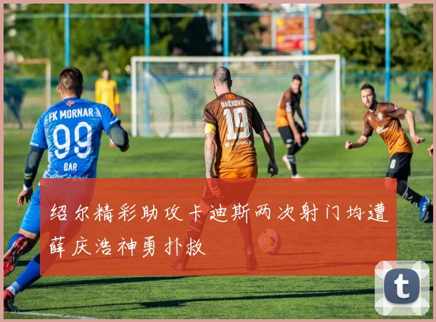 绍尔精彩助攻卡迪斯两次射门均遭薛庆浩神勇扑救
