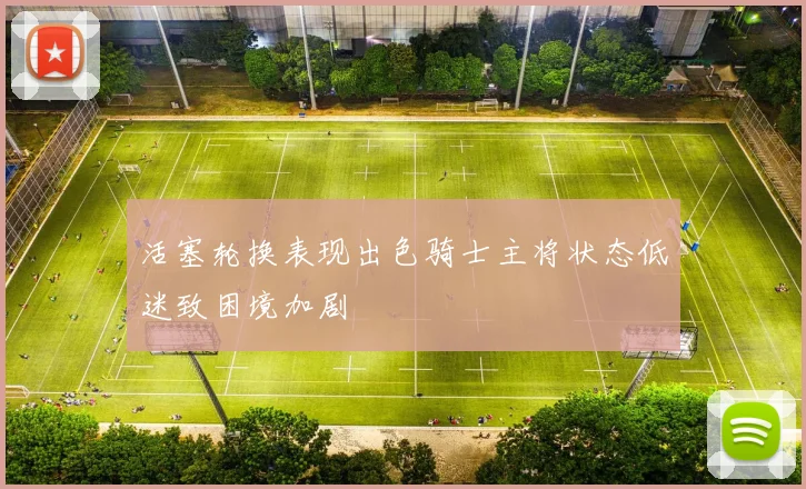活塞轮换表现出色骑士主将状态低迷致困境加剧