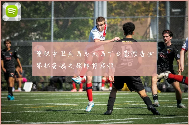 曼联中卫利马与大马丁合影预告世界杯备战之旅即将启程