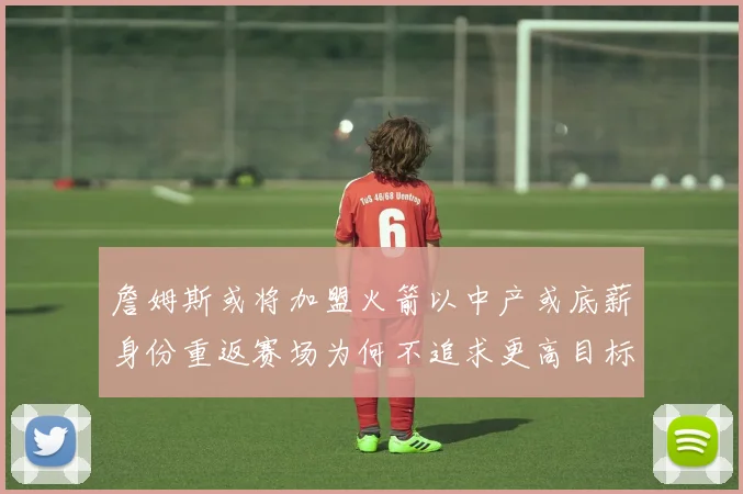 詹姆斯或将加盟火箭以中产或底薪身份重返赛场为何不追求更高目标