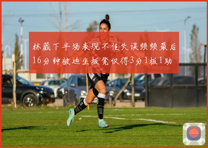 林葳下半场表现不佳失误频频最后16分钟被迫坐板凳仅得3分1板1助