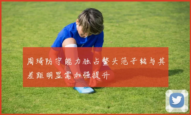 周琦防守能力独占鳌头范子铭与其差距明显需加强提升