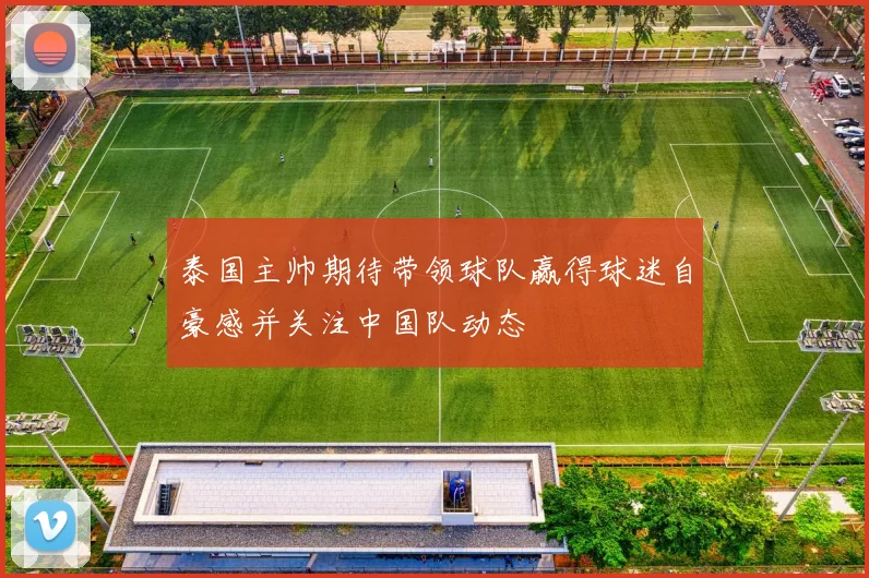 泰国主帅期待带领球队赢得球迷自豪感并关注中国队动态
