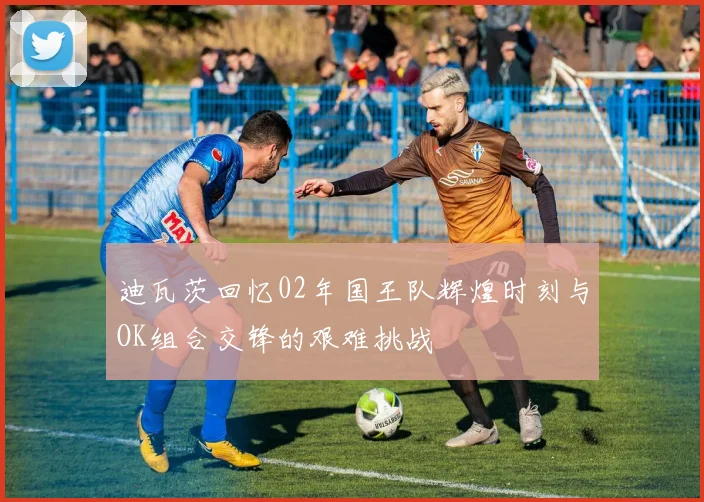 迪瓦茨回忆02年国王队辉煌时刻与OK组合交锋的艰难挑战