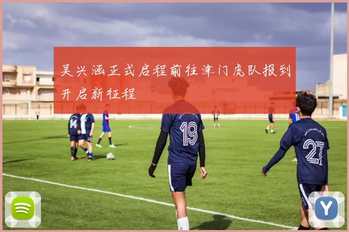 吴兴涵正式启程前往津门虎队报到开启新征程