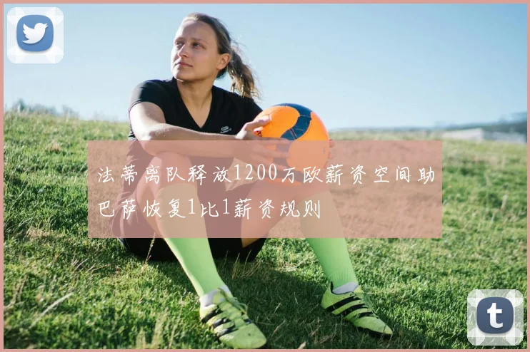 法蒂离队释放1200万欧薪资空间助巴萨恢复1比1薪资规则