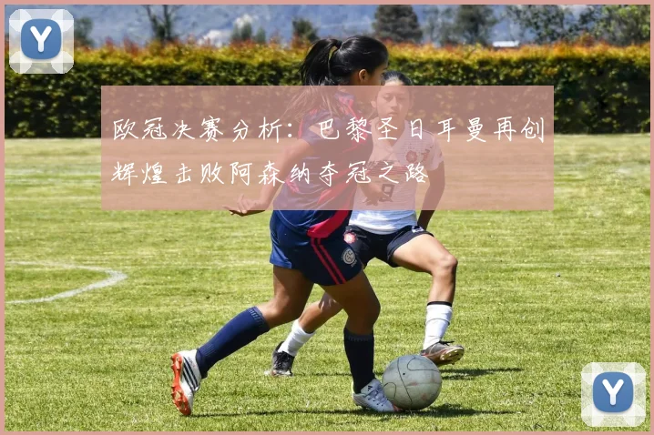 欧冠决赛分析：巴黎圣日耳曼再创辉煌击败阿森纳夺冠之路