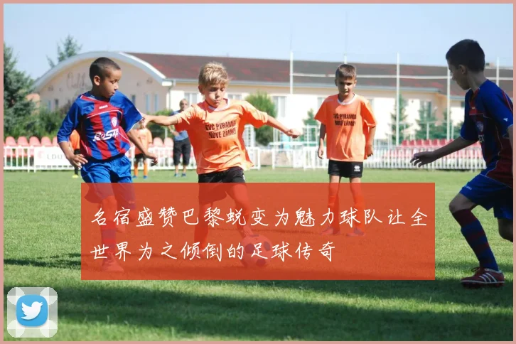 名宿盛赞巴黎蜕变为魅力球队让全世界为之倾倒的足球传奇