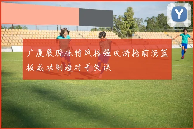 广厦展现独特风格强攻拼抢前场篮板成功制造对手失误