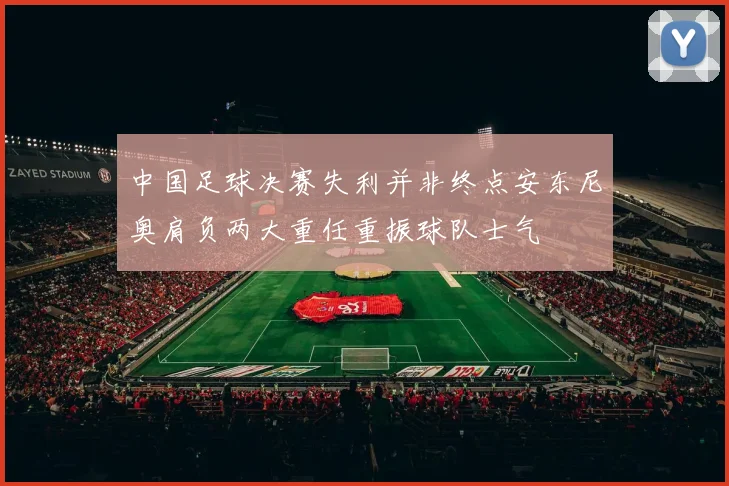 中国足球决赛失利并非终点安东尼奥肩负两大重任重振球队士气